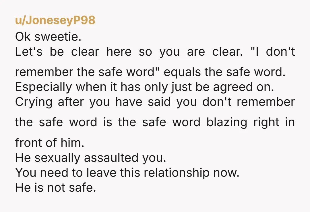 u/JoneseyP98 Ok sweetie. Let's be clear here so you are clear. "I don't remember the safe word" equals the safe word. Especially when it has only just be agreed on....