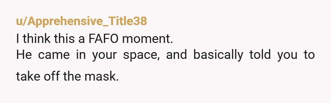u/Apprehensive_Title38 I think this a FAFO moment. He came in your space, and basically told you to take off the mask.