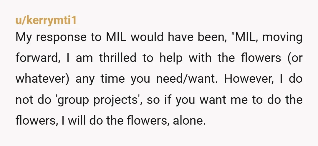 u/kerrymti1 My response to MIL would have been, "MIL, moving forward, I am thrilled to help with the flowers (or whatever) any time you need/want. However, I do not do...