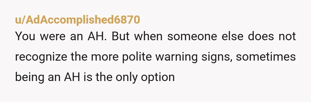 u/AdAccomplished6870
You were an AH. But when someone else does not recognize the more polite warning signs, sometimes being an AH is the only option