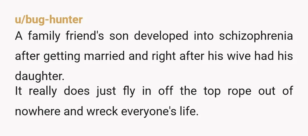 u/bug-hunter A family friend's son developed into schizophrenia after getting married and right after his wive had his daughter. It really does just fly in off the top rope out...