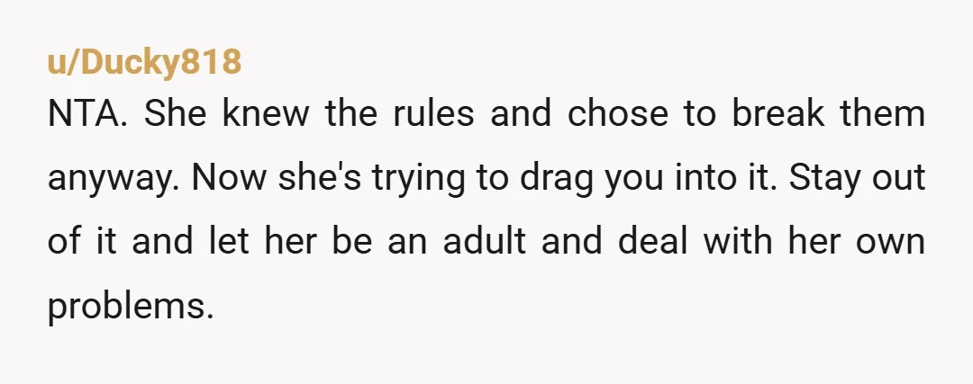 u/Ducky818 NTA. She knew the rules and chose to break them anyway. Now she's trying to drag you into it. Stay out of it and let her be an adult...