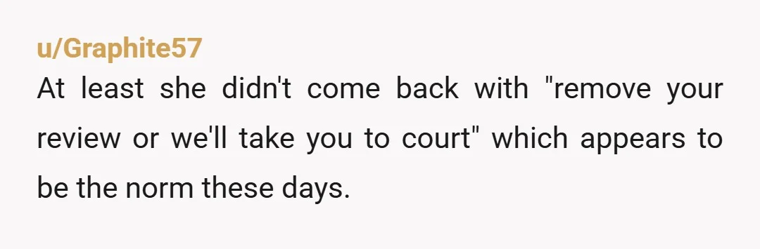u/Graphite57 At least she didn't come back with "remove your review or we'll take you to court" which appears to be the norm these days.