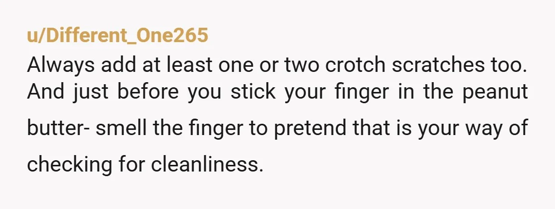 u/Different_One265 Always add at least one or two crotch scratches too. And just before you stick your finger in the peanut butter- smell the finger to pretend that is your...