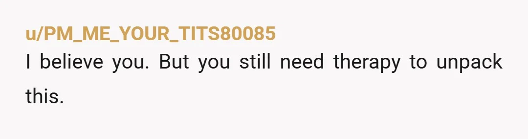 u/PM_ME_YOUR_TITS80085
I believe you. But you still need therapy to unpack this.