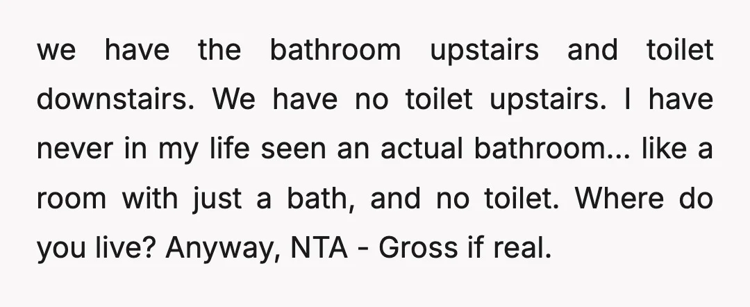 we have the bathroom upstairs and toilet downstairs. We have no toilet upstairs. I have never in my life seen an actual bathroom... like a room with just a bath,...
