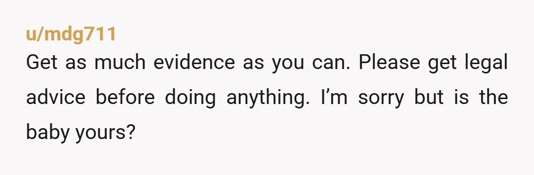 u/mdg711
Get as much evidence as you can. Please get legal advice before doing anything. I’m sorry but is the baby yours?