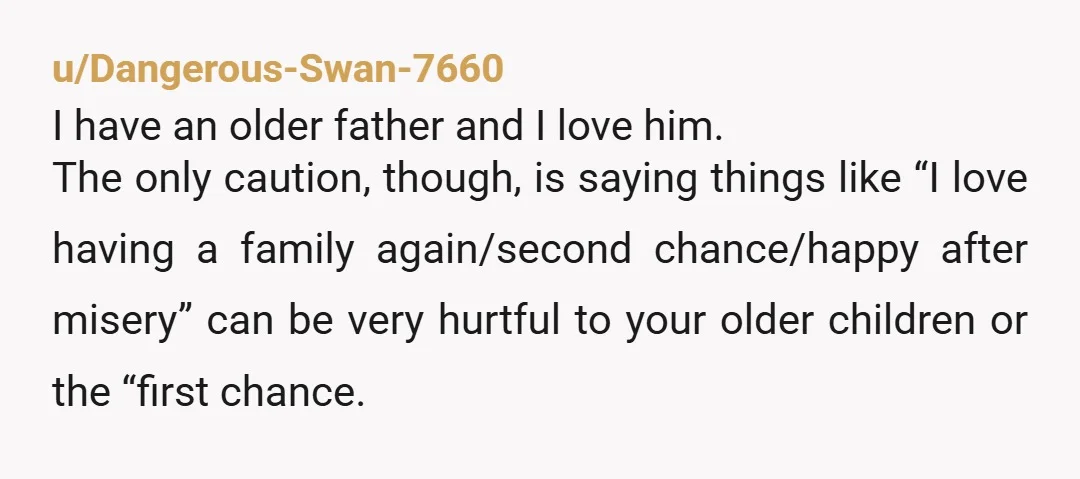 u/Dangerous-Swan-7660 I have an older father and I love him. The only caution, though, is saying things like “I love having a family again/second chance/happy after misery” can be very...