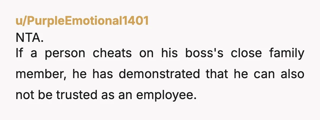 u/PurpleEmotional1401
NTA.
If a person cheats on his boss's close family member, he has demonstrated that he can also not be trusted as an employee.