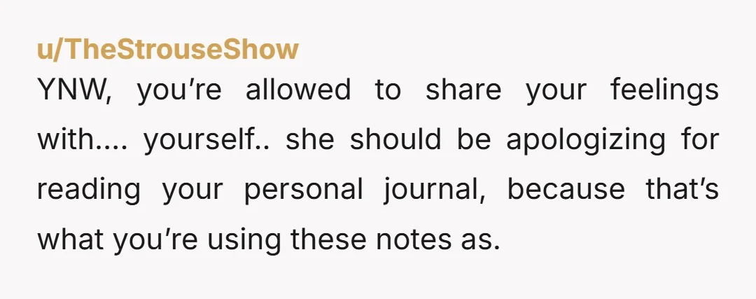 u/TheStrouseShow
YNW, you’re allowed to share your feelings with…. yourself.. she should be apologizing for reading your personal journal, because that’s what you’re using these notes as.