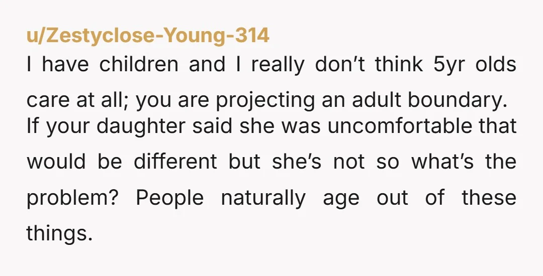 u/Zestyclose-Young-314 I have children and I really don’t think 5yr olds care at all; you are projecting an adult boundary. If your daughter said she was uncomfortable that would be...