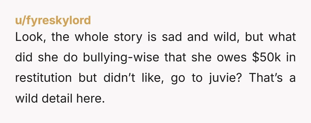 u/fyreskylord Look, the whole story is sad and wild, but what did she do bullying-wise that she owes $50k in restitution but didn’t like, go to juvie? That’s a wild...