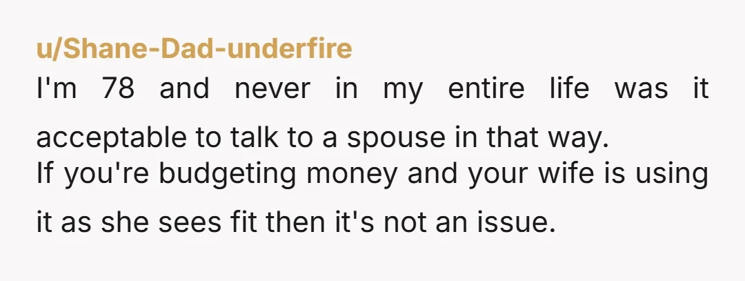 u/Shane-Dad-underfire I'm 78 and never in my entire life was it acceptable to talk to a spouse in that way. If you're budgeting money and your wife is using it...