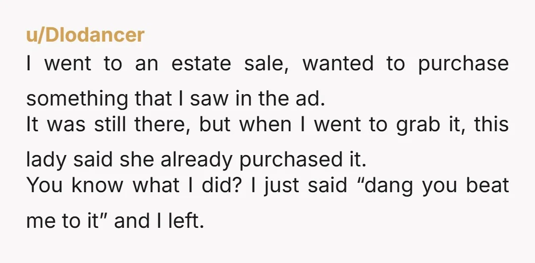 u/Dlodancer I went to an estate sale, wanted to purchase something that I saw in the ad. It was still there, but when I went to grab it, this lady...