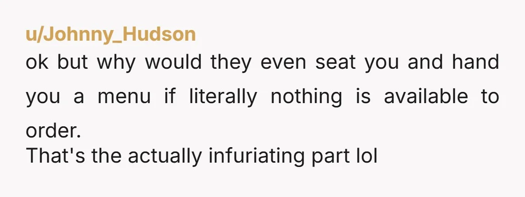 u/Johnny_Hudson ok but why would they even seat you and hand you a menu if literally nothing is available to order. That's the actually infuriating part lol