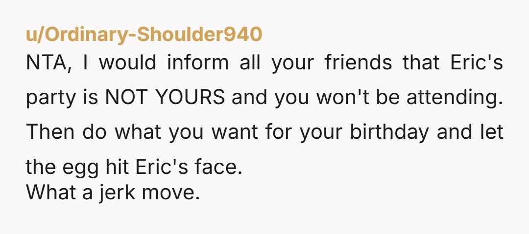 u/Ordinary-Shoulder940 NTA, I would inform all your friends that Eric's party is NOT YOURS and you won't be attending. Then do what you want for your birthday and let the...