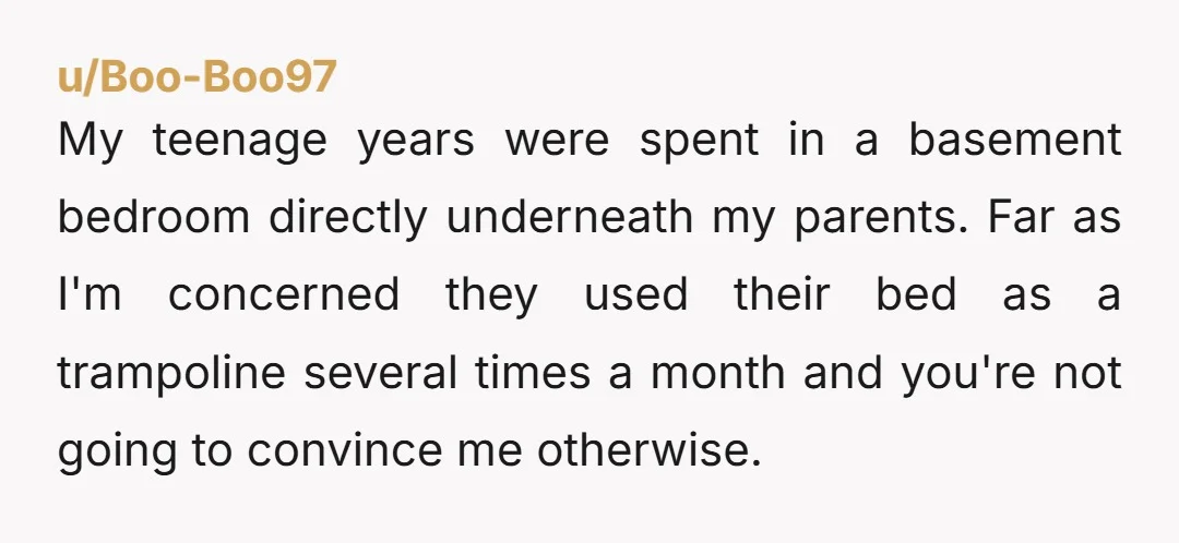 u/Boo-Boo97 My teenage years were spent in a basement bedroom directly underneath my parents. Far as I'm concerned they used their bed as a trampoline several times a month and...