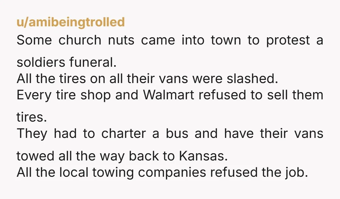 u/amibeingtrolled Some church nuts came into town to protest a soldiers funeral. All the tires on all their vans were slashed. Every tire shop and Walmart refused to sell them...