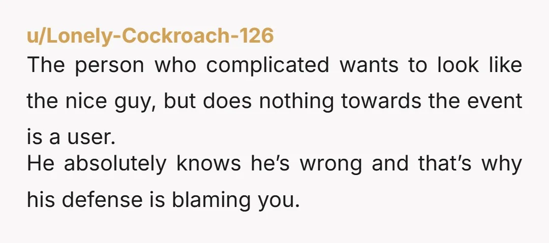 u/Lonely-Cockroach-126 The person who complicated wants to look like the nice guy, but does nothing towards the event is a user. He absolutely knows he’s wrong and that’s why his...