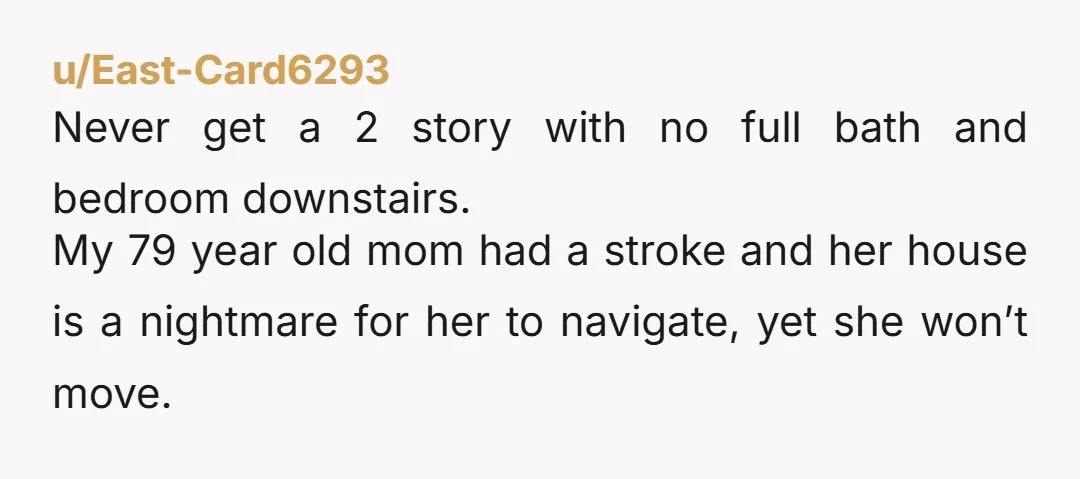 u/East-Card6293 Never get a 2 story with no full bath and bedroom downstairs. My 79 year old mom had a stroke and her house is a nightmare for her to...