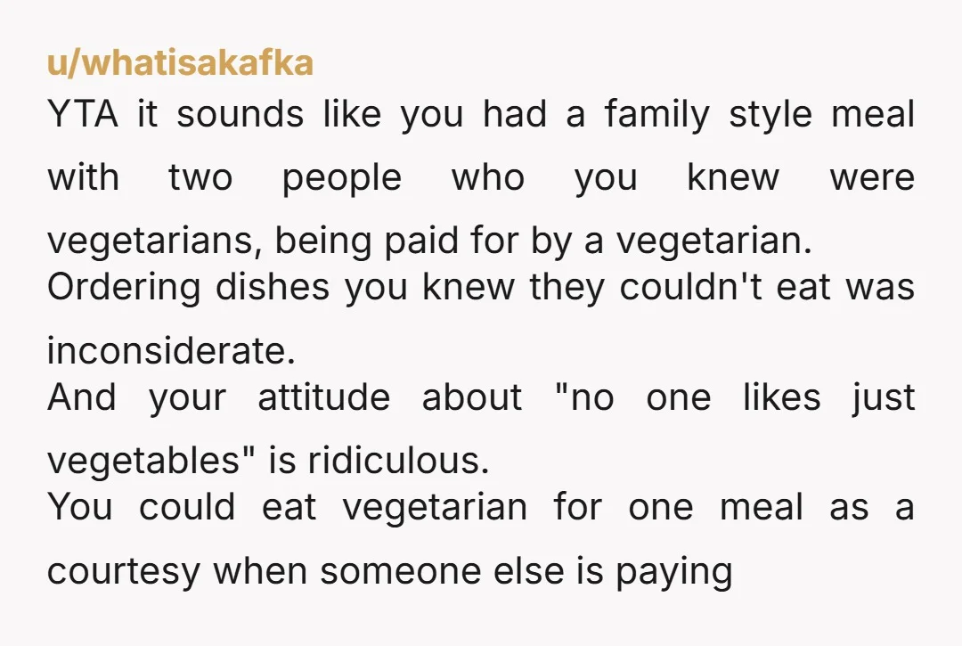 u/whatisakafka YTA it sounds like you had a family style meal with two people who you knew were vegetarians, being paid for by a vegetarian. Ordering dishes you knew they...