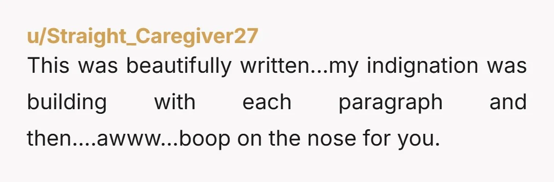 u/Straight_Caregiver27 This was beautifully written...my indignation was building with each paragraph and then....awww...boop on the nose for you.
