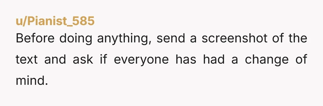 u/Pianist_585 Before doing anything, send a screenshot of the text and ask if everyone has had a change of mind. If they say no, the person that messaged you was...