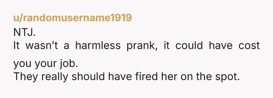u/randomusername1919 NTJ. It wasn’t a harmless prank, it could have cost you your job. They really should have fired her on the spot.