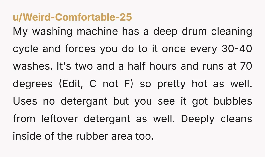 u/Weird-Comfortable-25 My washing machine has a deep drum cleaning cycle and forces you do to it once every 30-40 washes. It's two and a half hours and runs at 70...