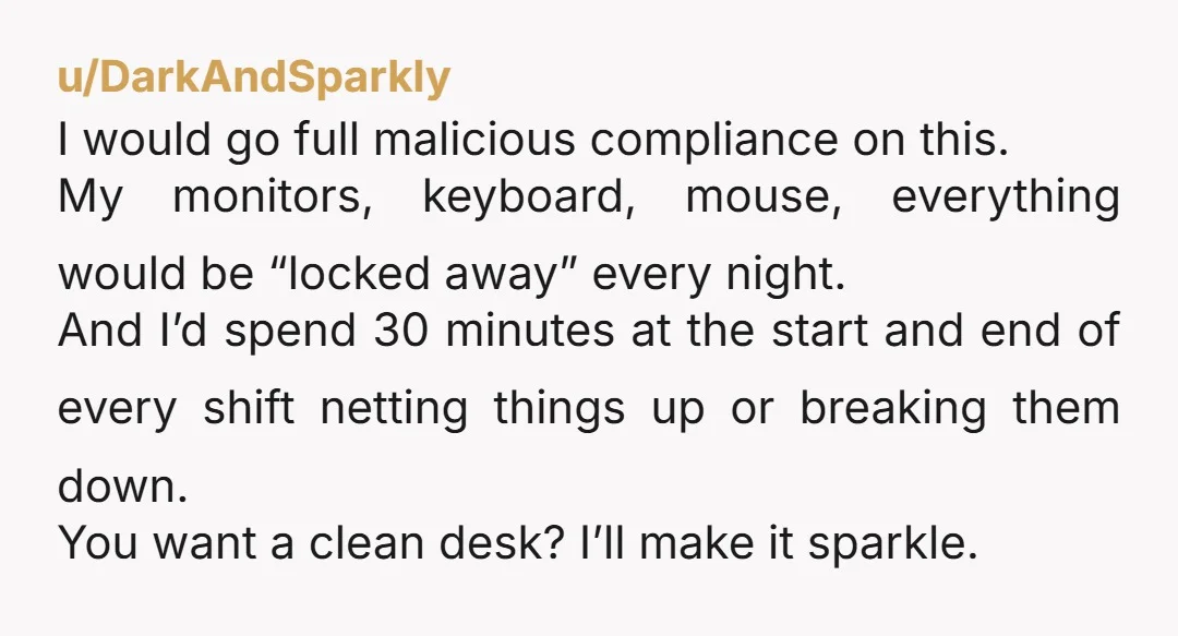 u/DarkAndSparkly I would go full malicious compliance on this. My monitors, keyboard, mouse, everything would be “locked away” every night. And I’d spend 30 minutes at the start and end...