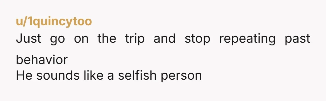 u/1quincytoo
Just go on the trip and stop repeating past behavior
He sounds like a selfish person