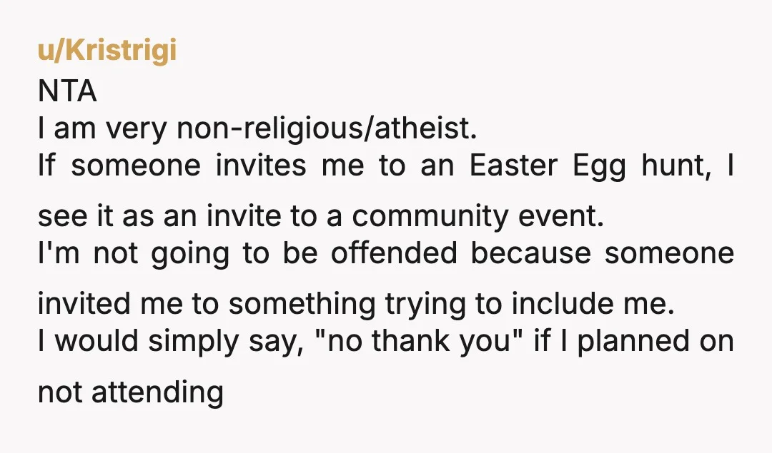 u/Kristrigi NTA I am very non-religious/atheist. If someone invites me to an Easter Egg hunt, I see it as an invite to a community event. I'm not going to be...