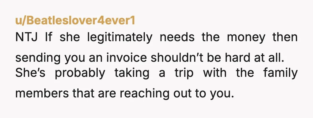 u/Beatleslover4ever1 NTJ If she legitimately needs the money then sending you an invoice shouldn’t be hard at all. She’s probably taking a trip with the family members that are reaching...