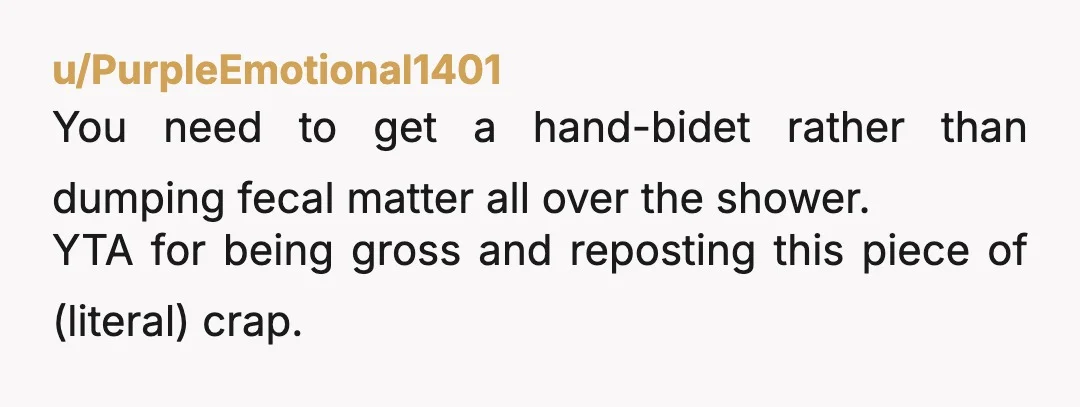 u/PurpleEmotional1401
You need to get a hand-bidet rather than dumping fecal matter all over the shower.
YTA for being gross and reposting this piece of (literal) crap.