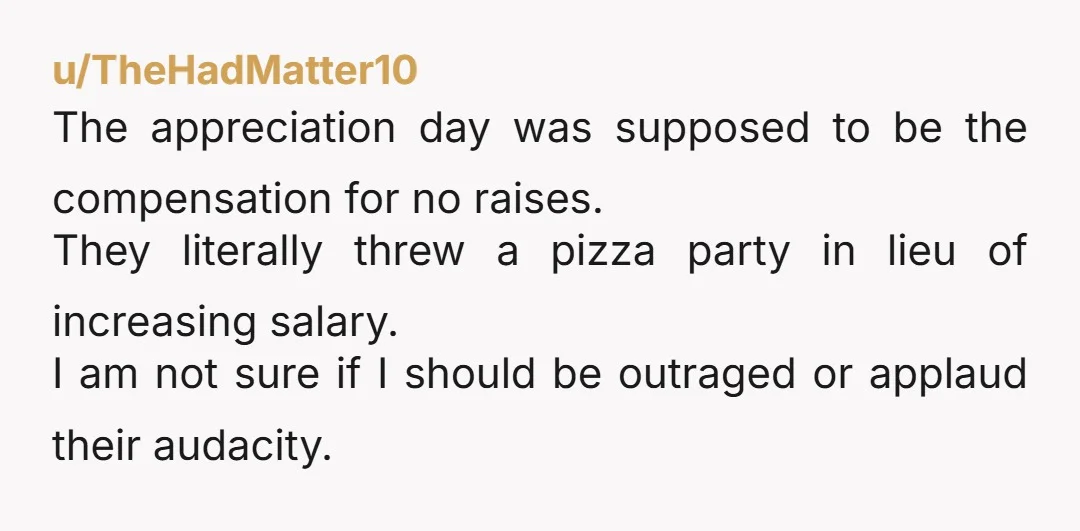 u/TheHadMatter10 The appreciation day was supposed to be the compensation for no raises. They literally threw a pizza party in lieu of increasing salary. I am not sure if I...