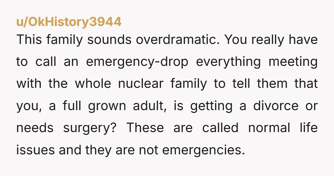 u/OkHistory3944 This family sounds overdramatic. You really have to call an emergency-drop everything meeting with the whole nuclear family to tell them that you, a full grown adult, is getting...
