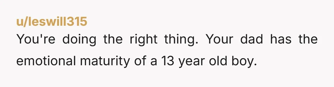u/leswill315
You're doing the right thing. Your dad has the emotional maturity of a 13 year old boy.