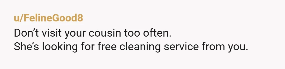 u/FelineGood8
Don’t visit your cousin too often.
She’s looking for free cleaning service from you.