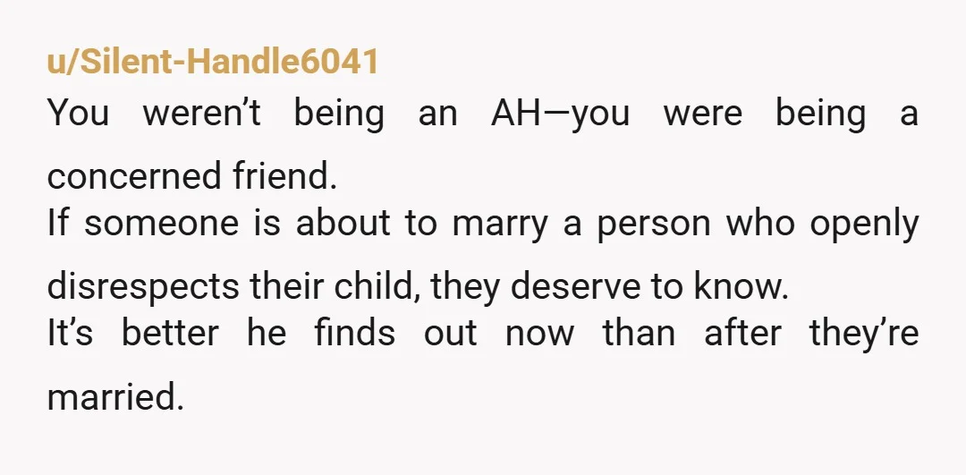 u/Silent-Handle6041 You weren’t being an AH—you were being a concerned friend. If someone is about to marry a person who openly disrespects their child, they deserve to know. It’s better...
