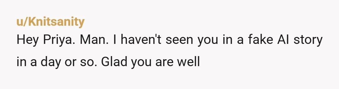 u/Knitsanity
Hey Priya. Man. I haven't seen you in a fake AI story in a day or so. Glad you are well