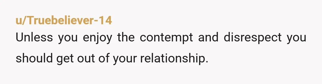 u/Truebeliever-14
Unless you enjoy the contempt and disrespect you should get out of your relationship.