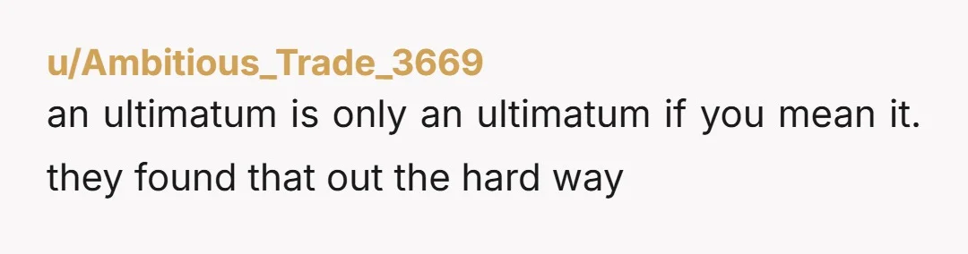 u/Ambitious_Trade_3669
an ultimatum is only an ultimatum if you mean it. they found that out the hard way