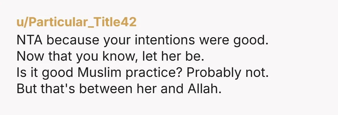 u/Particular_Title42 NTA because your intentions were good. Now that you know, let her be. Is it good Muslim practice? Probably not. But that's between her and Allah.