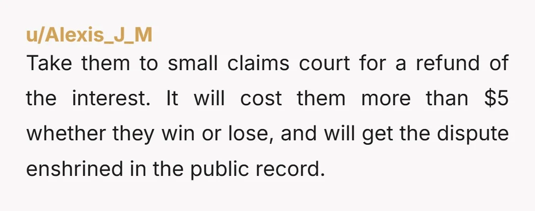 u/Alexis_J_M Take them to small claims court for a refund of the interest. It will cost them more than $5 whether they win or lose, and will get the dispute...