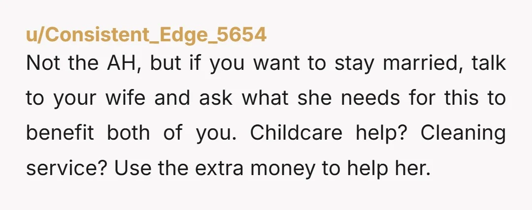 u/Consistent_Edge_5654 Not the AH, but if you want to stay married, talk to your wife and ask what she needs for this to benefit both of you. Childcare help? Cleaning...