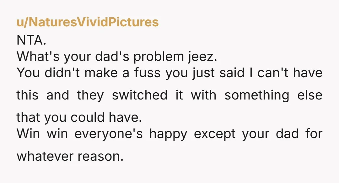 u/NaturesVividPictures NTA. What's your dad's problem jeez. You didn't make a fuss you just said I can't have this and they switched it with something else that you could have....
