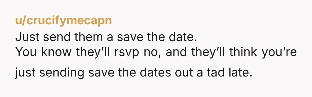 u/crucifymecapn
Just send them a save the date.
You know they’ll rsvp no, and they’ll think you’re just sending save the dates out a tad late.