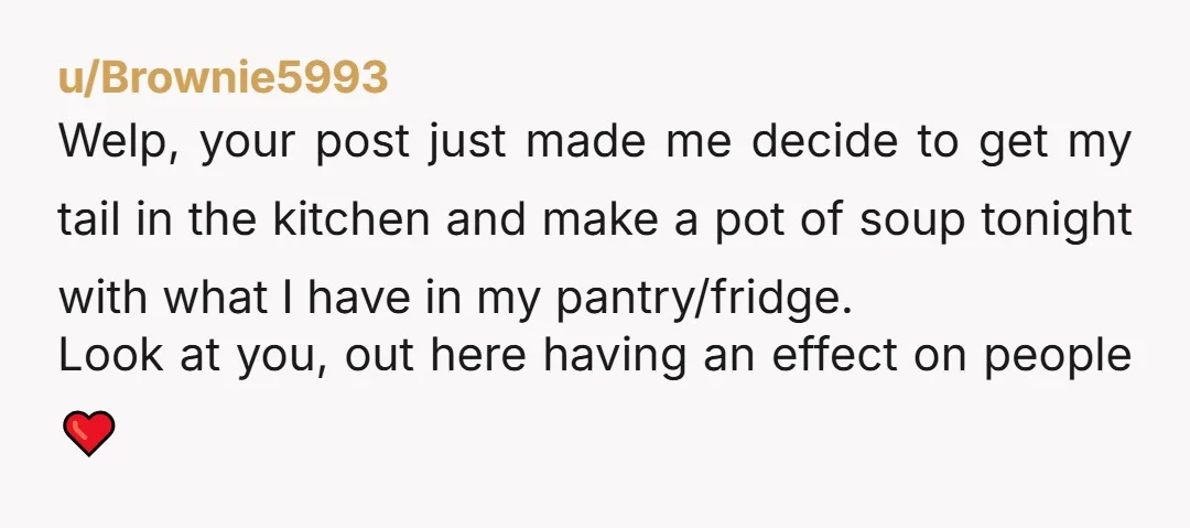 u/Brownie5993 Welp, your post just made me decide to get my tail in the kitchen and make a pot of soup tonight with what I have in my pantry/fridge. Look...