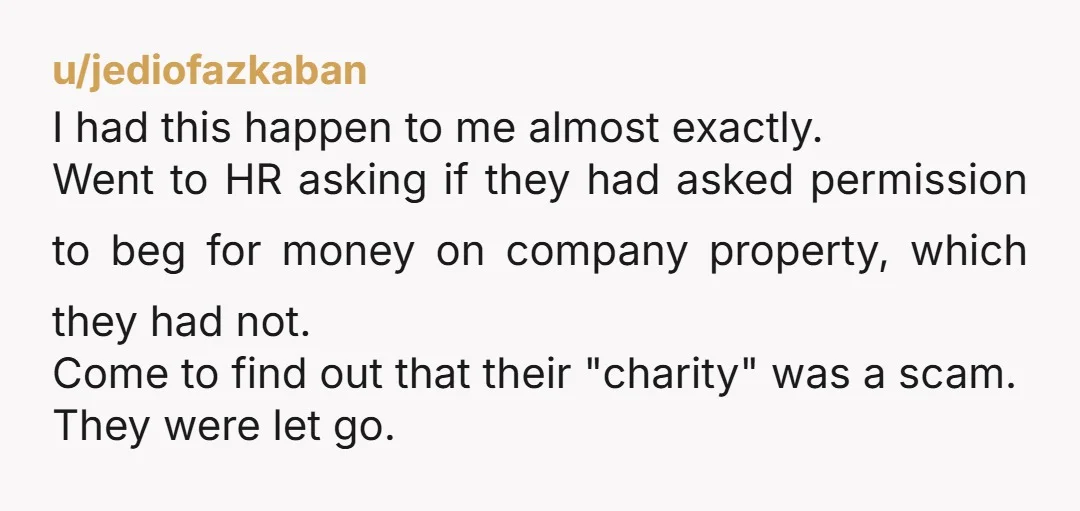 u/jediofazkaban I had this happen to me almost exactly. Went to HR asking if they had asked permission to beg for money on company property, which they had not. Come...