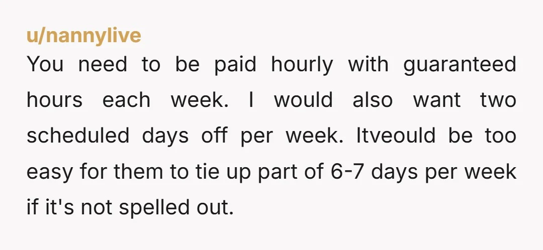 u/nannylive You need to be paid hourly with guaranteed hours each week. I would also want two scheduled days off per week. Itveould be too easy for them to tie...